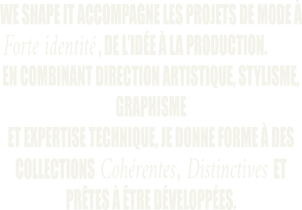We shape it accompagne les projets de mode à forte identité, de l'idée à la production. En combinant direction artistique stylisme, graphisme et expertise technique, je donne forme à des collections cohérentes, distinctes et prêtes à être dévelppées.